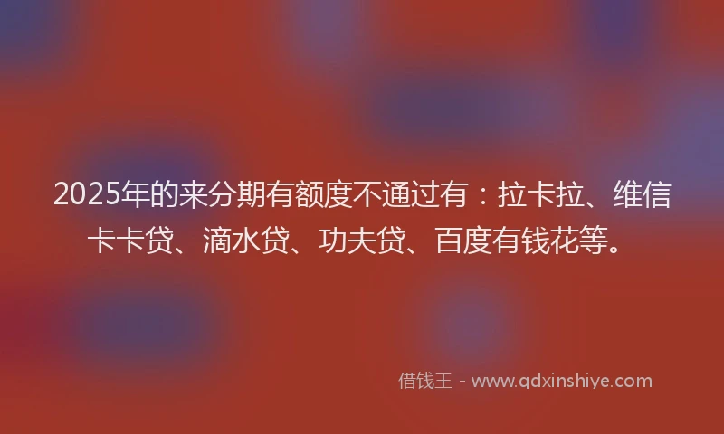 2025年的来分期有额度不通过有：拉卡拉、维信卡卡贷、滴水贷、功夫贷、百度有钱花等。