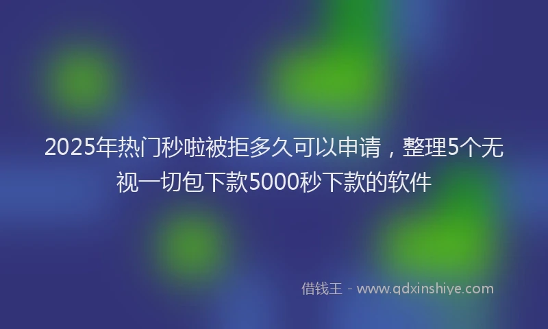 2025年热门秒啦被拒多久可以申请，整理5个无视一切包下款5000秒下款的软件