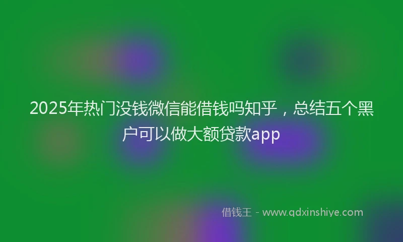 2025年热门没钱微信能借钱吗知乎，总结五个黑户可以做大额贷款app