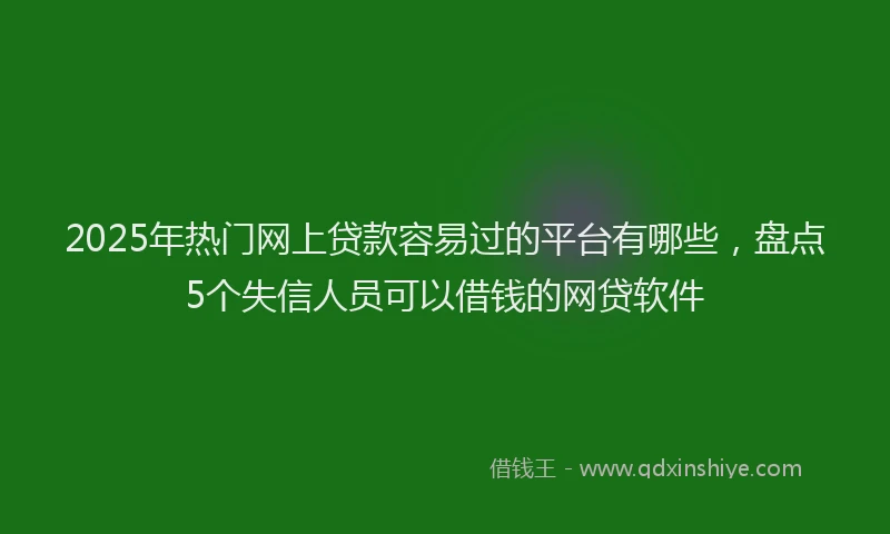 2025年热门网上贷款容易过的平台有哪些，盘点5个失信人员可以借钱的网贷软件
