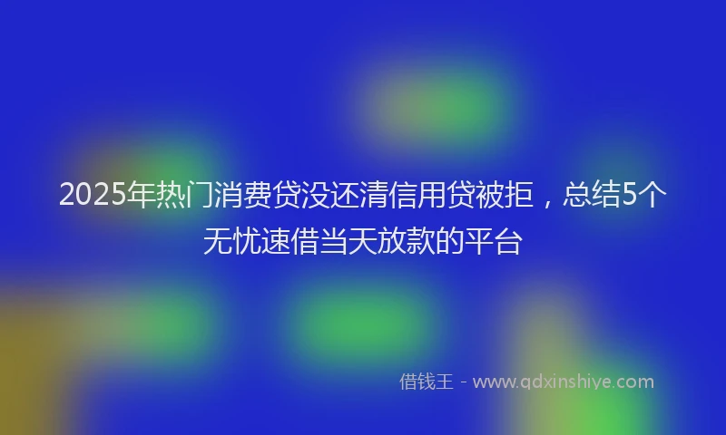 2025年热门消费贷没还清信用贷被拒，总结5个无忧速借当天放款的平台