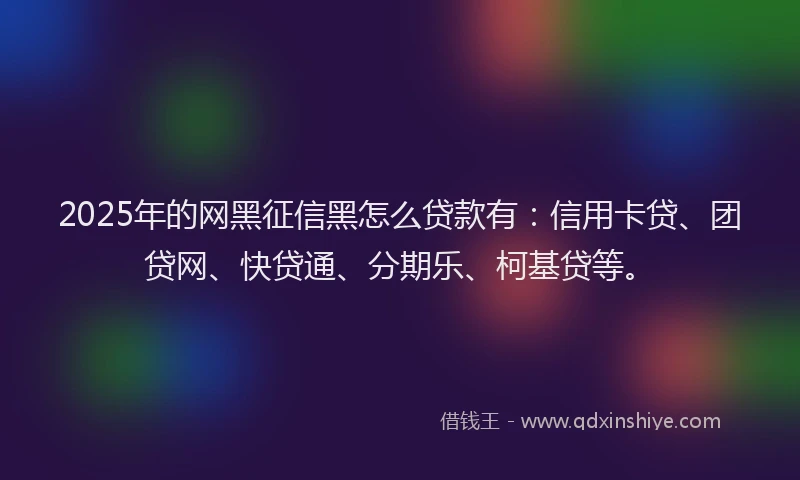 2025年的网黑征信黑怎么贷款有：信用卡贷、团贷网、快贷通、分期乐、柯基贷等。