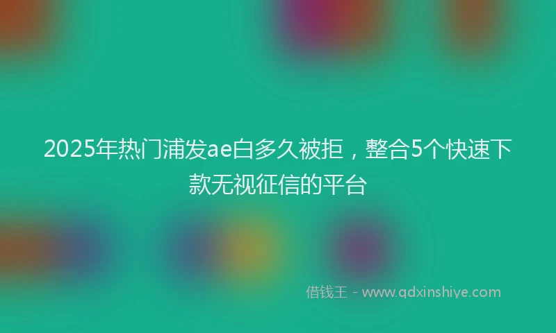 2025年热门浦发ae白多久被拒，整合5个快速下款无视征信的平台