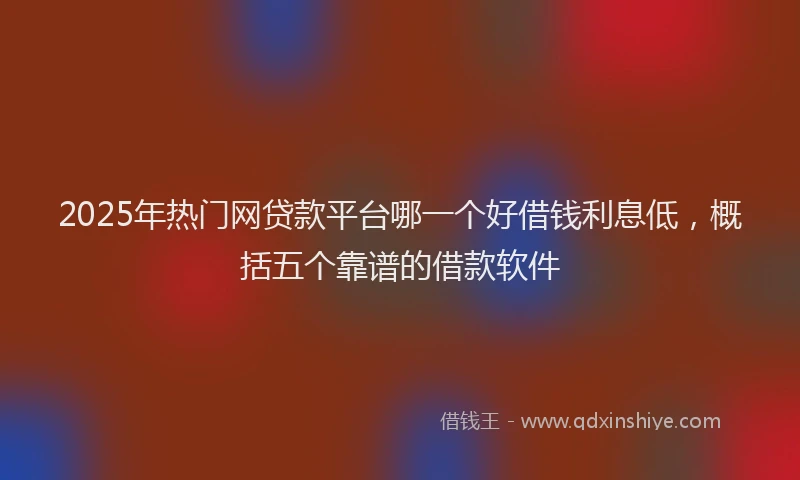 2025年热门网贷款平台哪一个好借钱利息低，概括五个靠谱的借款软件