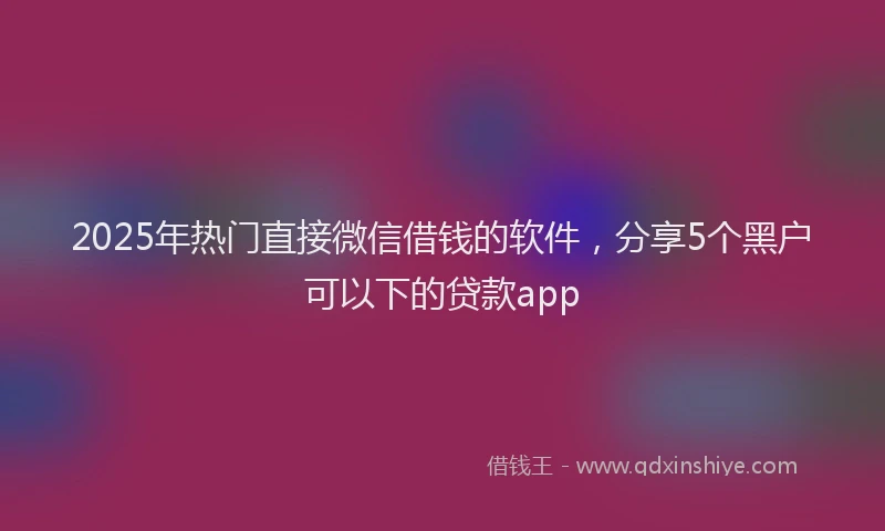 2025年热门直接微信借钱的软件，分享5个黑户可以下的贷款app
