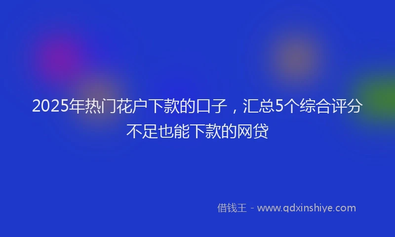 2025年热门花户下款的口子，汇总5个综合评分不足也能下款的网贷