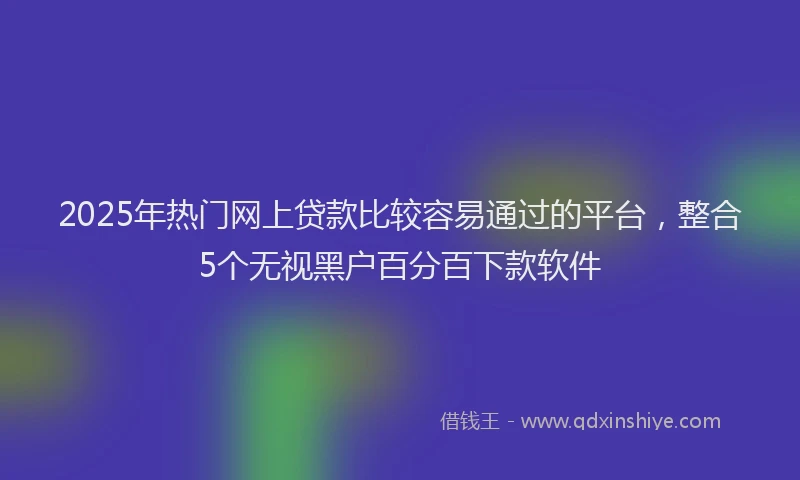 2025年热门网上贷款比较容易通过的平台，整合5个无视黑户百分百下款软件