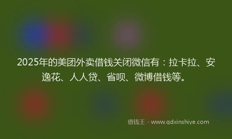 2025年的美团外卖借钱关闭微信有：拉卡拉、安逸花、人人贷、省呗、微博借钱等。