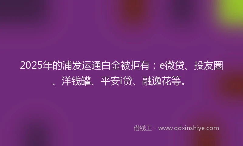 2025年的浦发运通白金被拒有：e微贷、投友圈、洋钱罐、平安i贷、融逸花等。