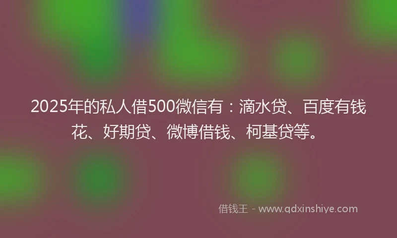 2025年的私人借500微信有：滴水贷、百度有钱花、好期贷、微博借钱、柯基贷等。