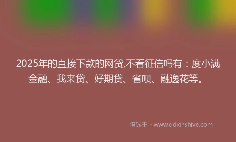 2025年的直接下款的网贷,不看征信吗有：度小满金融、我来贷、好期贷、省呗、融逸花等。