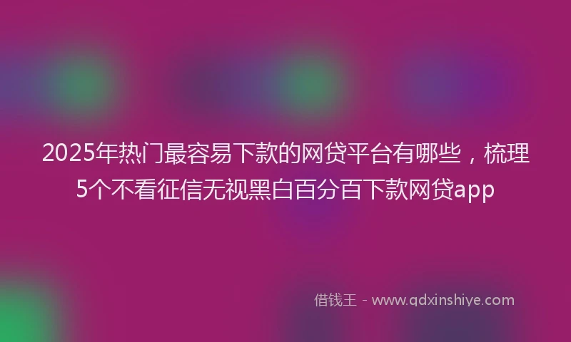 2025年热门最容易下款的网贷平台有哪些，梳理5个不看征信无视黑白百分百下款网贷app