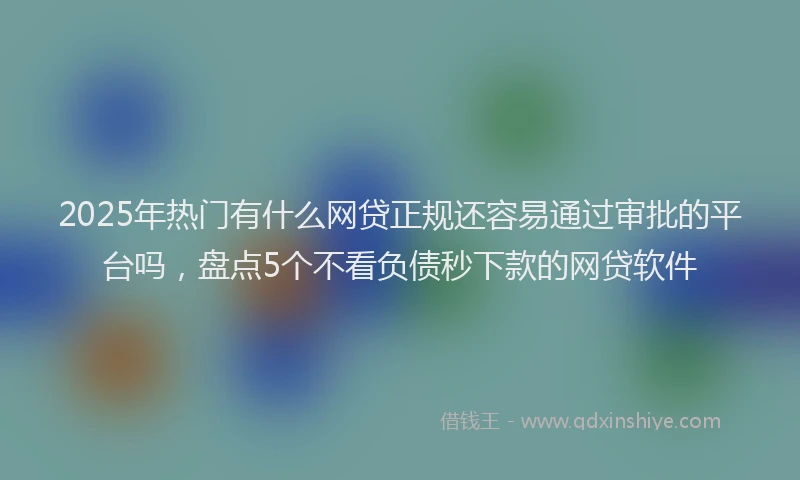 2025年热门有什么网贷正规还容易通过审批的平台吗，盘点5个不看负债秒下款的网贷软件