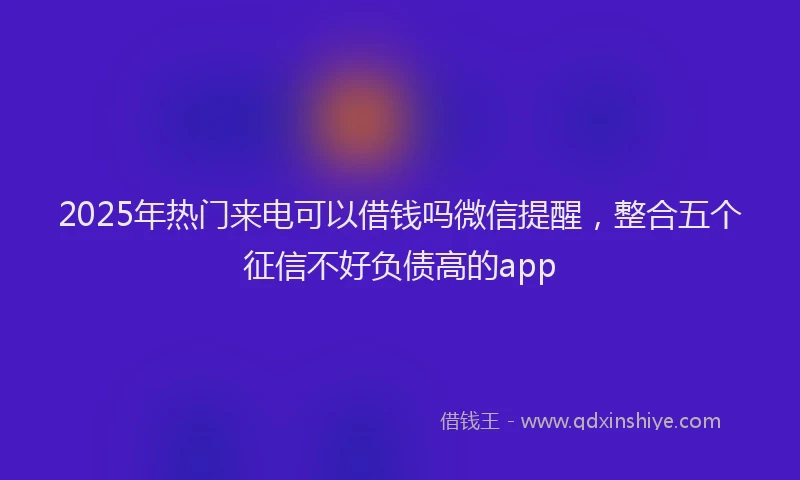 2025年热门来电可以借钱吗微信提醒，整合五个征信不好负债高的app