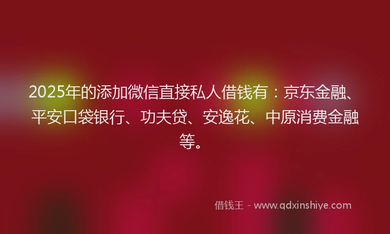 2025年的添加微信直接私人借钱有：京东金融、平安口袋银行、功夫贷、安逸花、中原消费金融等。