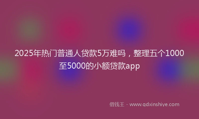 2025年热门普通人贷款5万难吗，整理五个1000至5000的小额贷款app
