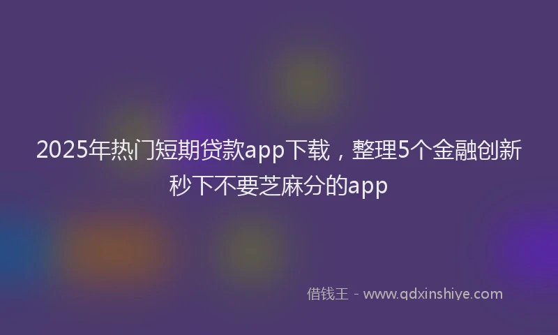 2025年热门短期贷款app下载，整理5个金融创新秒下不要芝麻分的app