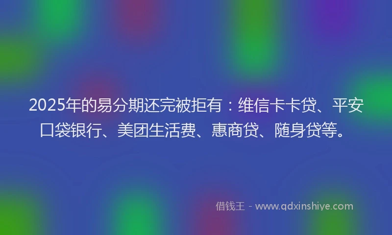 2025年的易分期还完被拒有：维信卡卡贷、平安口袋银行、美团生活费、惠商贷、随身贷等。