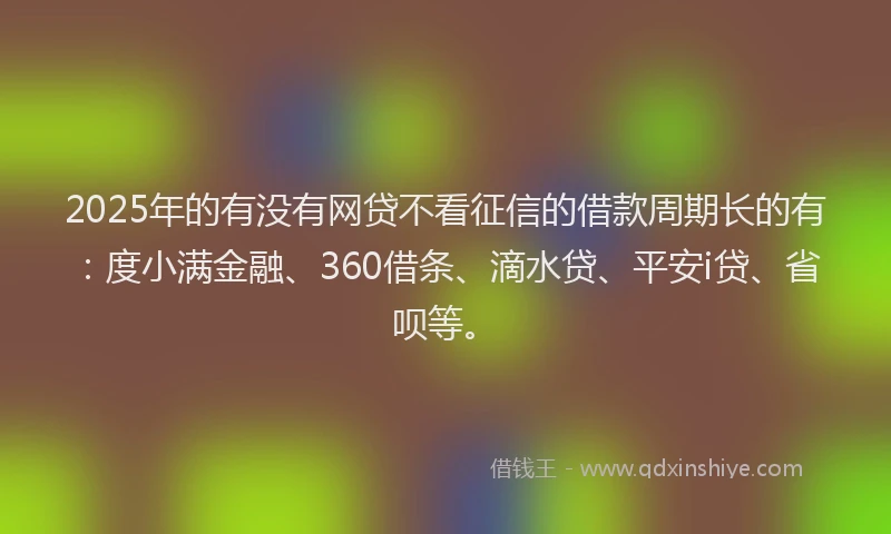 2025年的有没有网贷不看征信的借款周期长的有：度小满金融、360借条、滴水贷、平安i贷、省呗等。