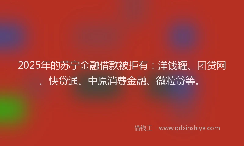 2025年的苏宁金融借款被拒有：洋钱罐、团贷网、快贷通、中原消费金融、微粒贷等。