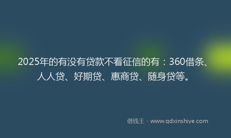 2025年的有没有贷款不看征信的有：360借条、人人贷、好期贷、惠商贷、随身贷等。