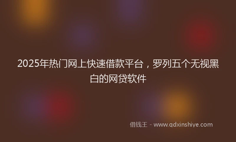 2025年热门网上快速借款平台，罗列五个无视黑白的网贷软件