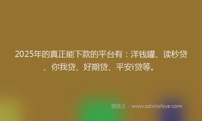 2025年的真正能下款的平台有：洋钱罐、读秒贷、你我贷、好期贷、平安i贷等。
