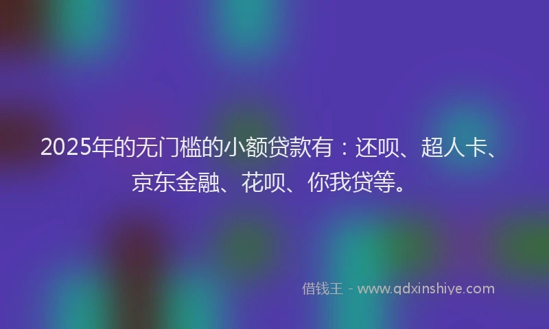 2025年的无门槛的小额贷款有：还呗、超人卡、京东金融、花呗、你我贷等。