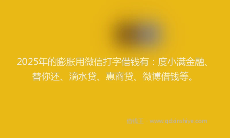 2025年的膨胀用微信打字借钱有：度小满金融、替你还、滴水贷、惠商贷、微博借钱等。