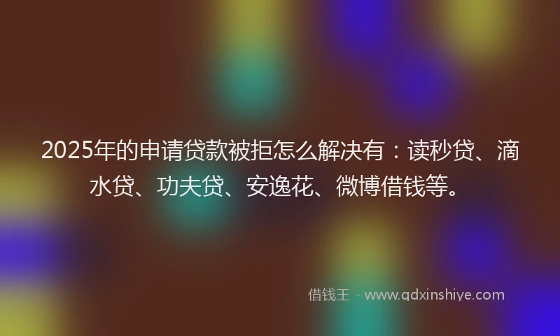2025年的申请贷款被拒怎么解决有：读秒贷、滴水贷、功夫贷、安逸花、微博借钱等。
