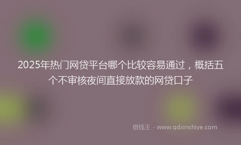 2025年热门网贷平台哪个比较容易通过，概括五个不审核夜间直接放款的网贷口子