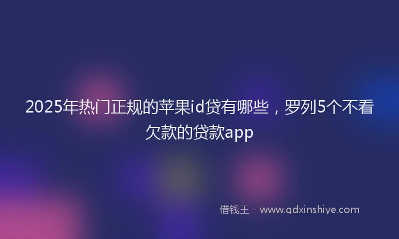 2025年热门正规的苹果id贷有哪些，罗列5个不看欠款的贷款app