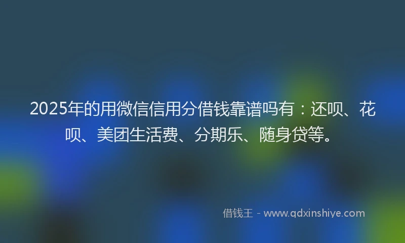 2025年的用微信信用分借钱靠谱吗有：还呗、花呗、美团生活费、分期乐、随身贷等。