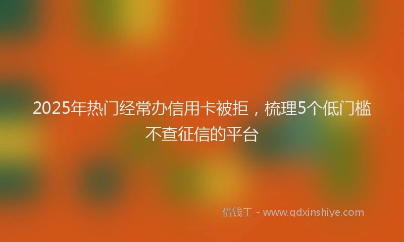 2025年热门经常办信用卡被拒，梳理5个低门槛不查征信的平台