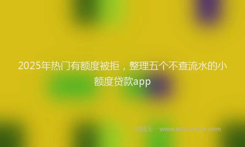 2025年热门有额度被拒，整理五个不查流水的小额度贷款app