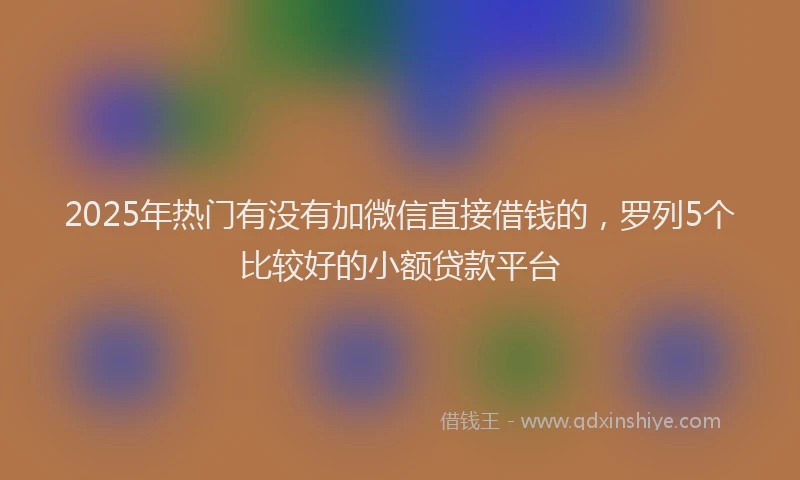 2025年热门有没有加微信直接借钱的，罗列5个比较好的小额贷款平台