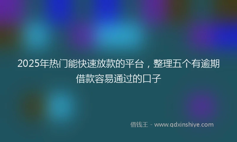 2025年热门能快速放款的平台，整理五个有逾期借款容易通过的口子