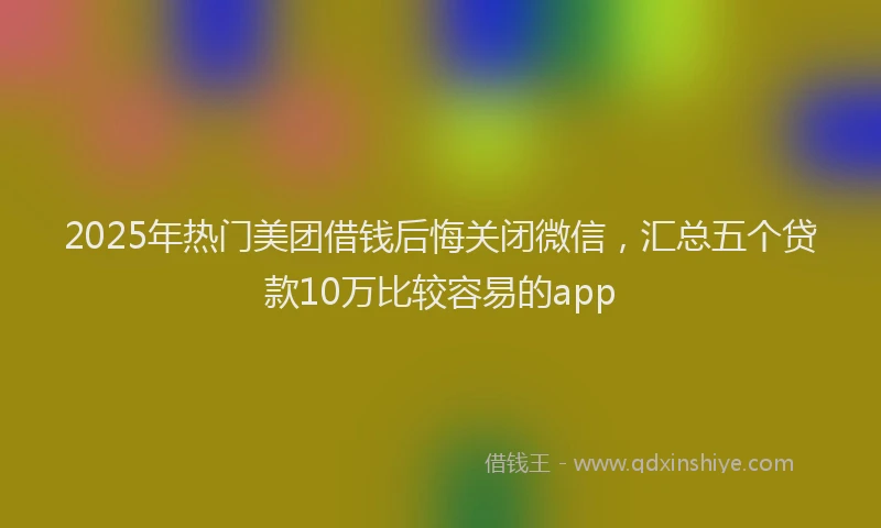 2025年热门美团借钱后悔关闭微信，汇总五个贷款10万比较容易的app