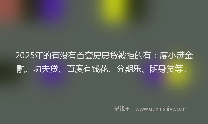 2025年的有没有首套房房贷被拒的有：度小满金融、功夫贷、百度有钱花、分期乐、随身贷等。