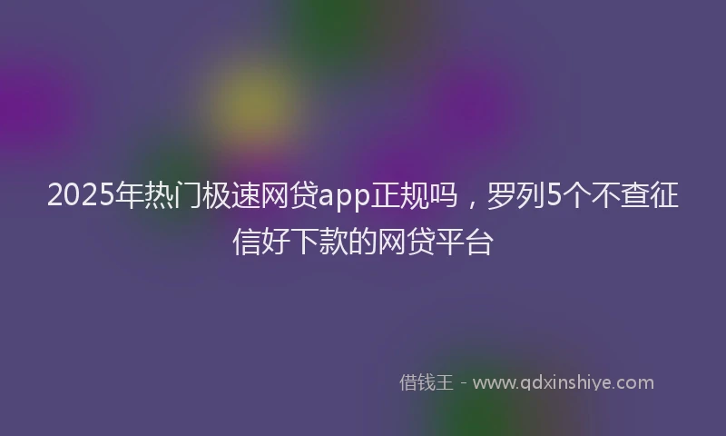 2025年热门极速网贷app正规吗，罗列5个不查征信好下款的网贷平台