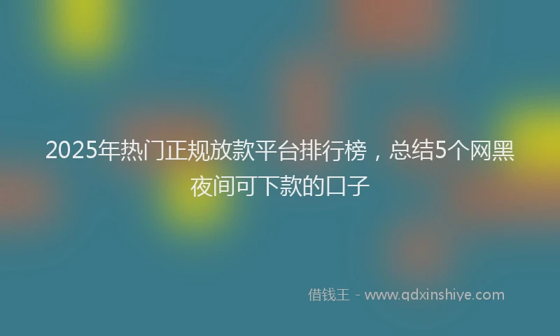2025年热门正规放款平台排行榜，总结5个网黑夜间可下款的口子
