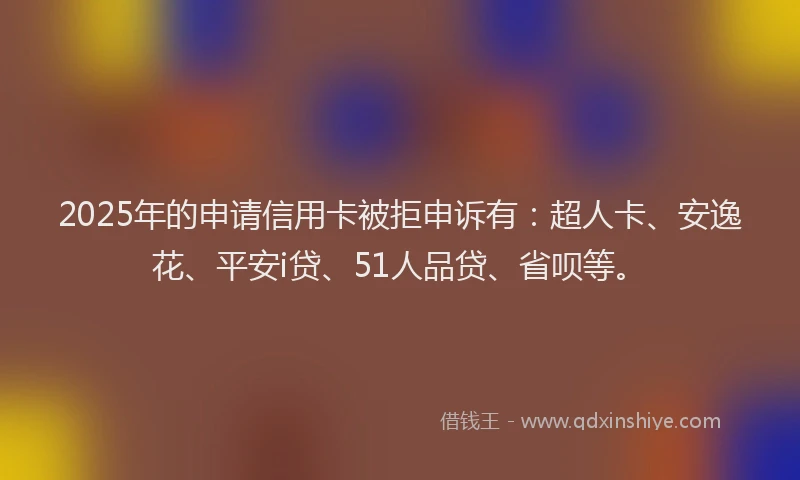 2025年的申请信用卡被拒申诉有：超人卡、安逸花、平安i贷、51人品贷、省呗等。