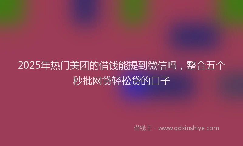 2025年热门美团的借钱能提到微信吗，整合五个秒批网贷轻松贷的口子