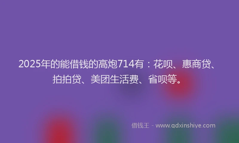 2025年的能借钱的高炮714有：花呗、惠商贷、拍拍贷、美团生活费、省呗等。