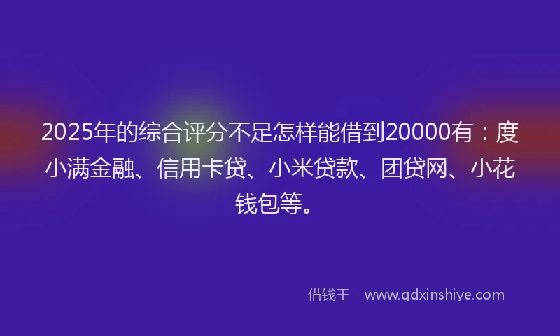 2025年的综合评分不足怎样能借到20000有：度小满金融、信用卡贷、小米贷款、团贷网、小花钱包等。
