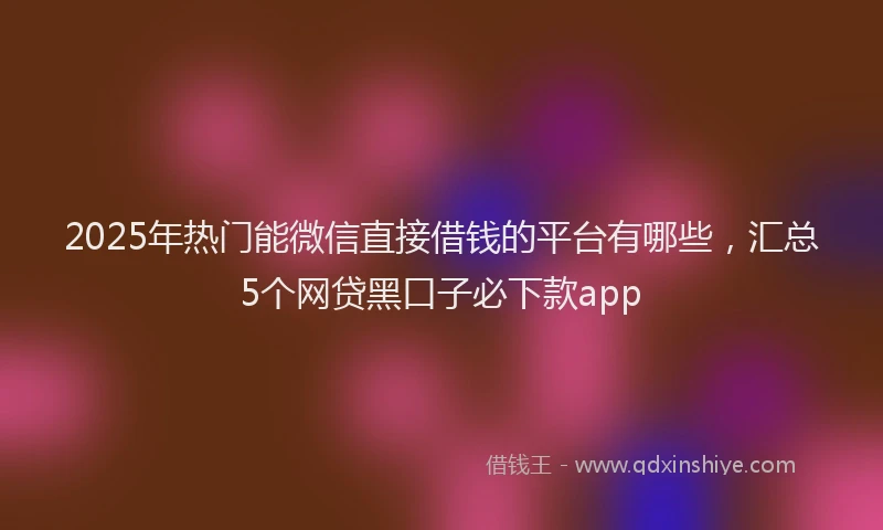2025年热门能微信直接借钱的平台有哪些，汇总5个网贷黑口子必下款app