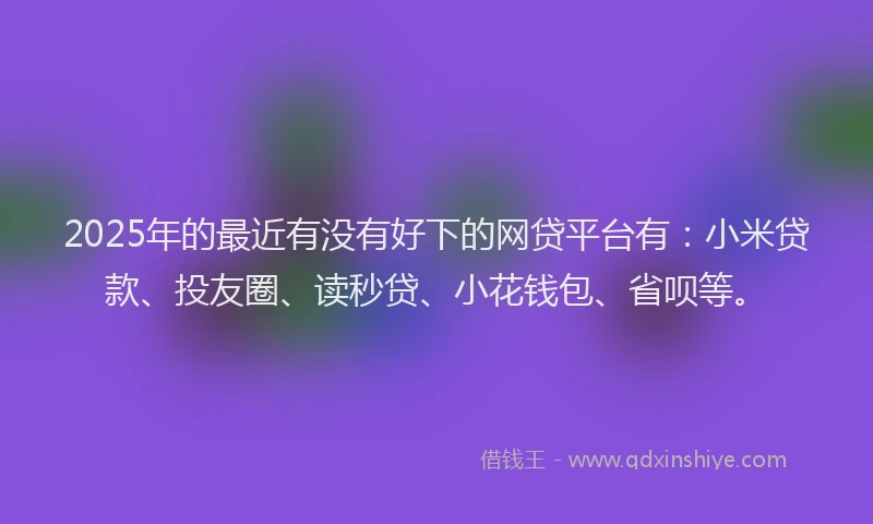2025年的最近有没有好下的网贷平台有：小米贷款、投友圈、读秒贷、小花钱包、省呗等。