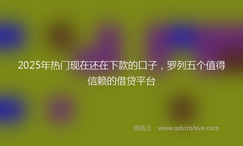 2025年热门现在还在下款的口子，罗列五个值得信赖的借贷平台