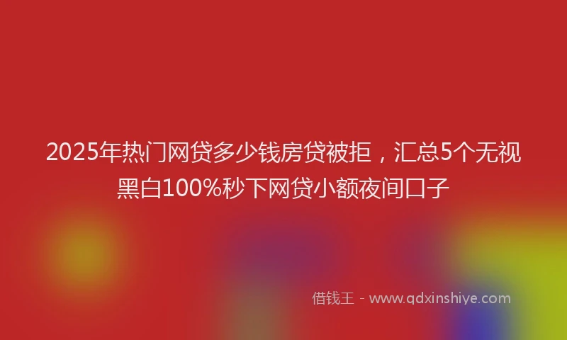 2025年热门网贷多少钱房贷被拒，汇总5个无视黑白100%秒下网贷小额夜间口子