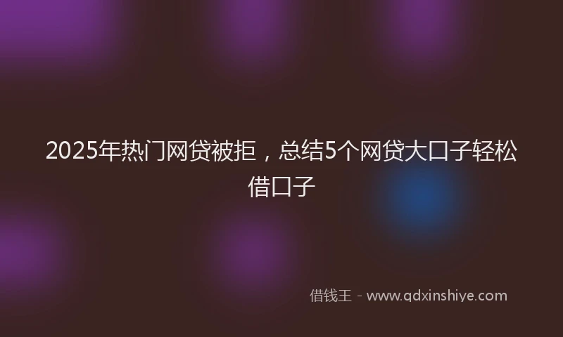 2025年热门网贷被拒，总结5个网贷大口子轻松借口子